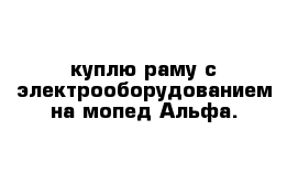 куплю раму с электрооборудованием на мопед Альфа.